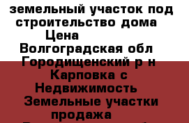 земельный участок под строительство дома › Цена ­ 200 000 - Волгоградская обл., Городищенский р-н, Карповка с. Недвижимость » Земельные участки продажа   . Волгоградская обл.